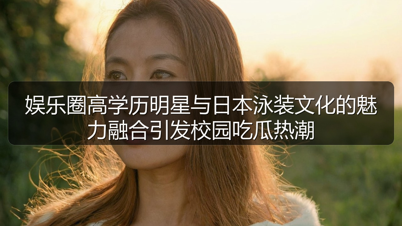 娱乐圈高学历明星与日本泳装文化的魅力融合引发校园吃瓜热潮