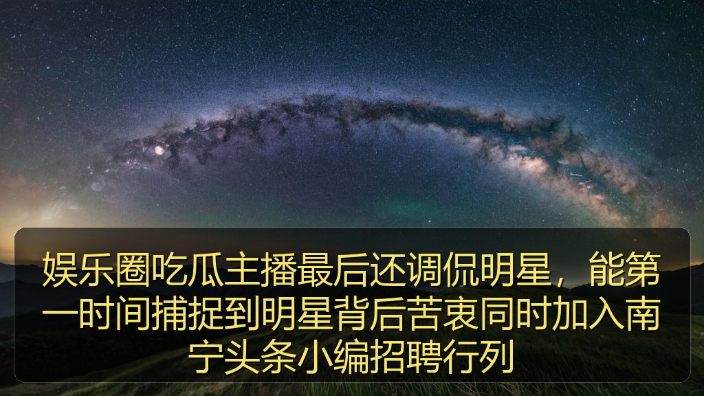 娱乐圈吃瓜主播最后还调侃明星，能第一时间捕捉到明星背后苦衷同时加入南宁头条小编招聘行列