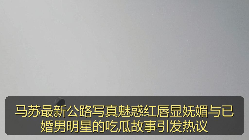 马苏最新公路写真魅惑红唇显妩媚与已婚男明星的吃瓜故事引发热议